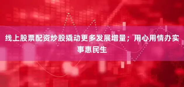 线上股票配资炒股撬动更多发展增量；用心用情办实事惠民生