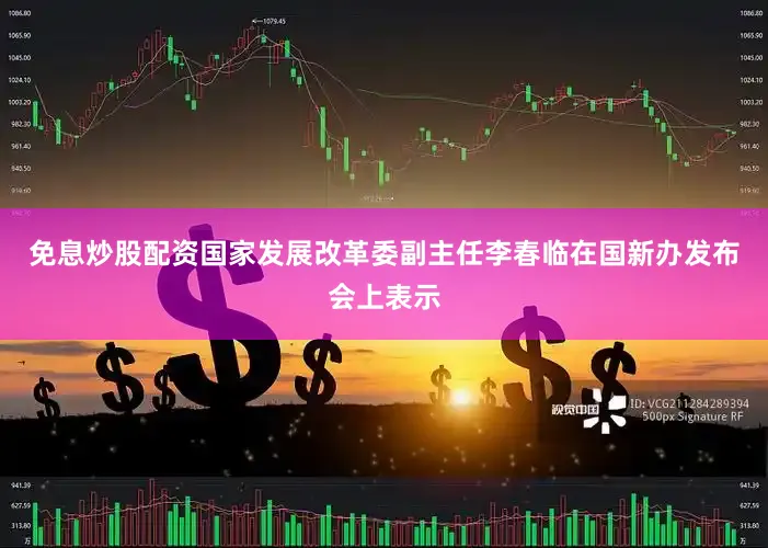 免息炒股配资国家发展改革委副主任李春临在国新办发布会上表示