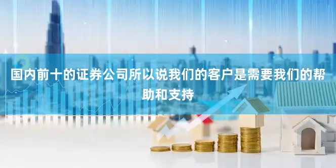 国内前十的证券公司所以说我们的客户是需要我们的帮助和支持