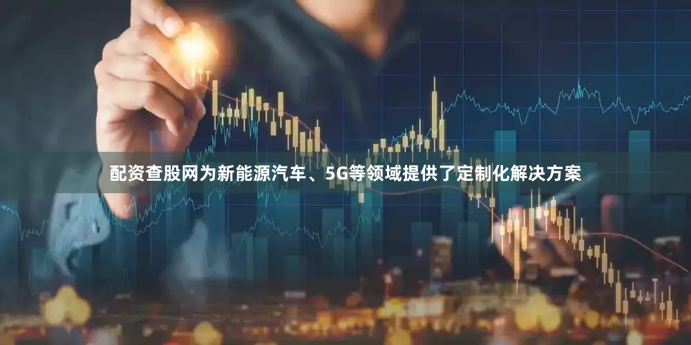 配资查股网为新能源汽车、5G等领域提供了定制化解决方案