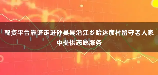 配资平台靠谱走进孙吴县沿江乡哈达彦村留守老人家中提供志愿服务