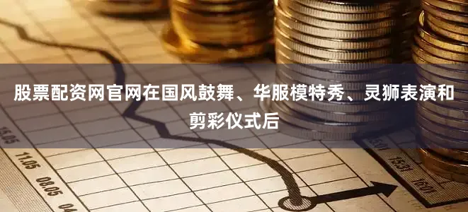股票配资网官网在国风鼓舞、华服模特秀、灵狮表演和剪彩仪式后