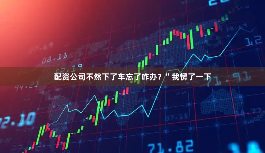 配资公司不然下了车忘了咋办？”我愣了一下